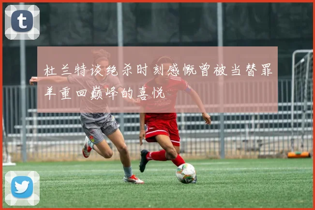 杜兰特谈绝杀时刻感慨曾被当替罪羊重回巅峰的喜悦