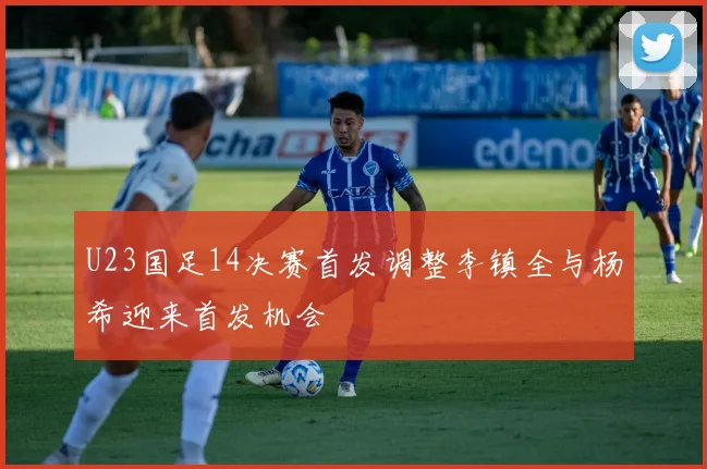 U23国足14决赛首发调整李镇全与杨希迎来首发机会