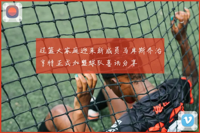 辽篮大家庭迎来新成员马库斯乔治亨特正式加盟球队喜讯分享