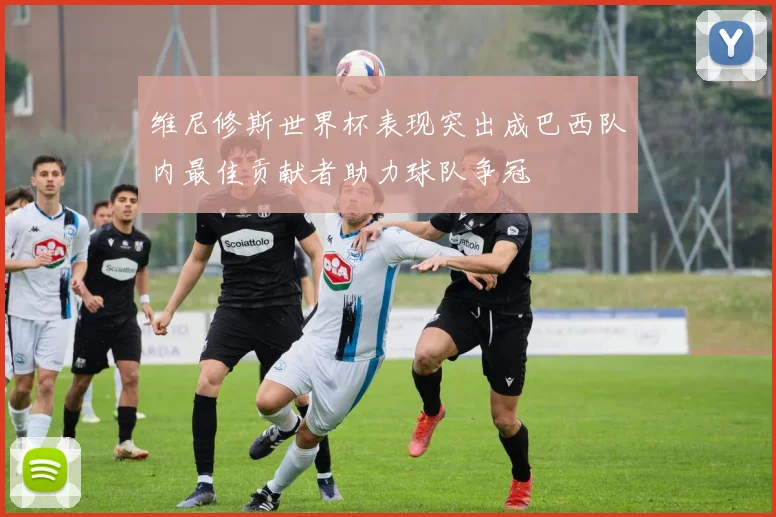 维尼修斯世界杯表现突出成巴西队内最佳贡献者助力球队争冠