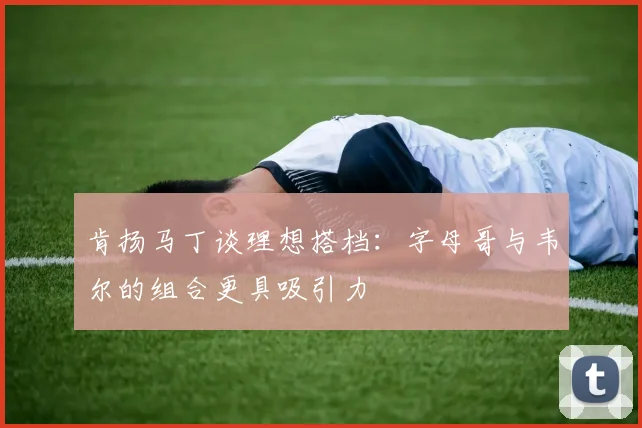 肯扬马丁谈理想搭档：字母哥与韦尔的组合更具吸引力
