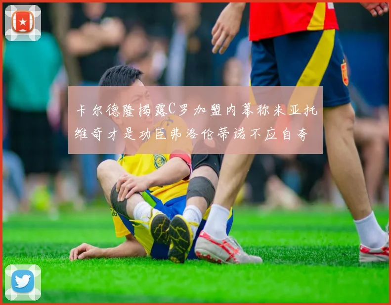 卡尔德隆揭露C罗加盟内幕称米亚托维奇才是功臣弗洛伦蒂诺不应自夸