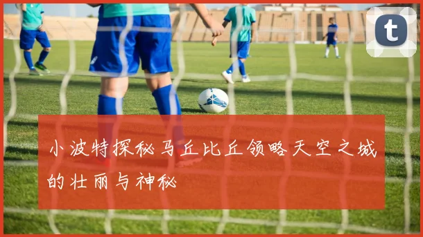 小波特探秘马丘比丘领略天空之城的壮丽与神秘