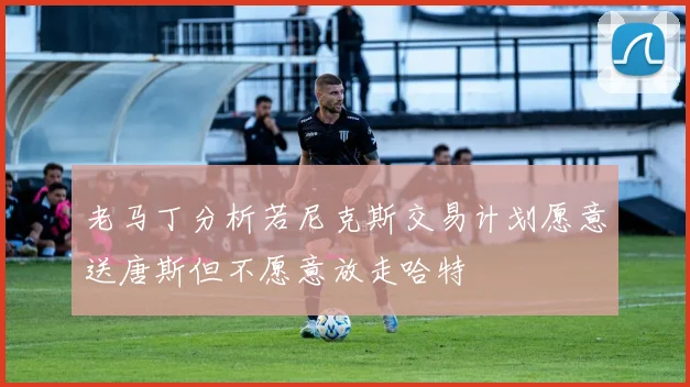 老马丁分析若尼克斯交易计划愿意送唐斯但不愿意放走哈特