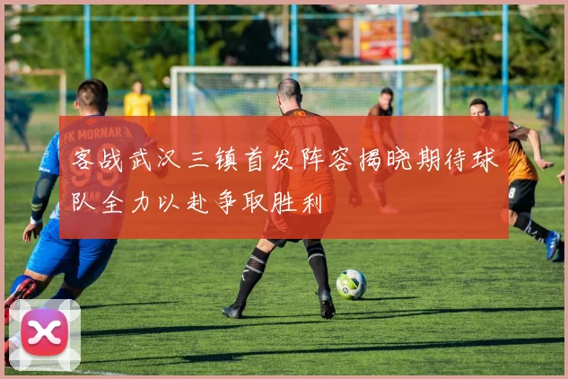 客战武汉三镇首发阵容揭晓期待球队全力以赴争取胜利