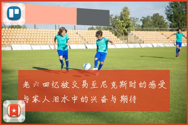 老六回忆被交易至尼克斯时的感受与家人泪水中的兴奋与期待