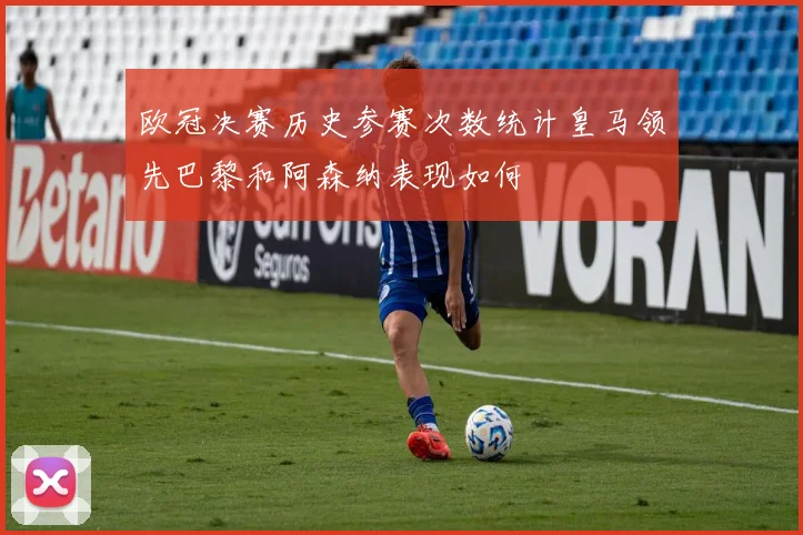 欧冠决赛历史参赛次数统计皇马领先巴黎和阿森纳表现如何