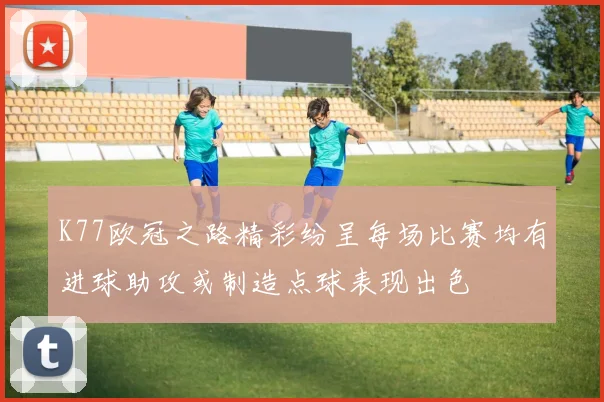 K77欧冠之路精彩纷呈每场比赛均有进球助攻或制造点球表现出色