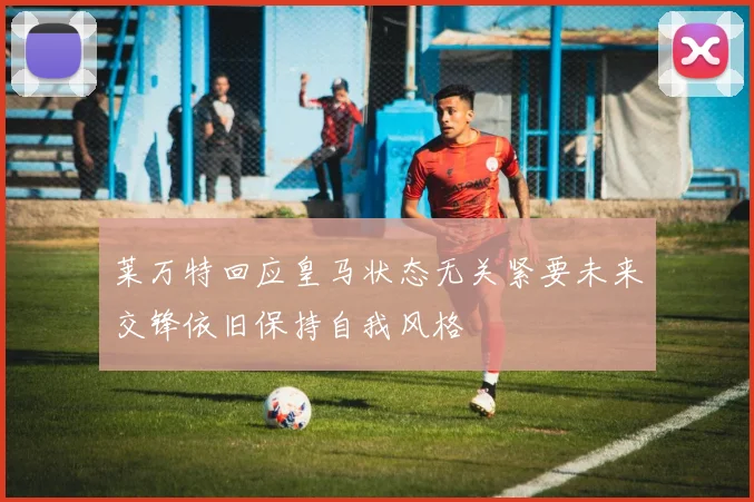 莱万特回应皇马状态无关紧要未来交锋依旧保持自我风格