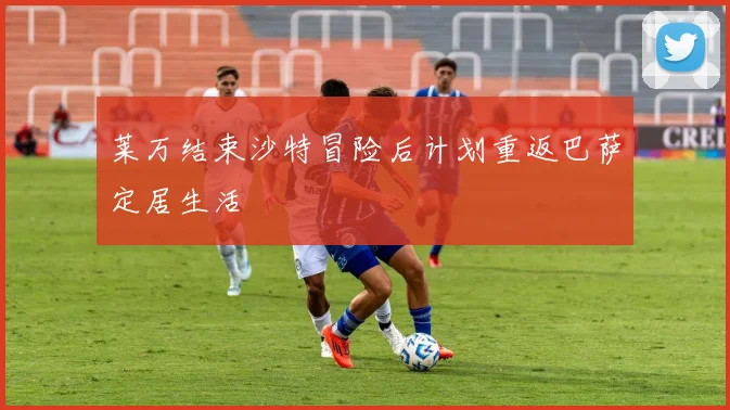 莱万结束沙特冒险后计划重返巴萨定居生活