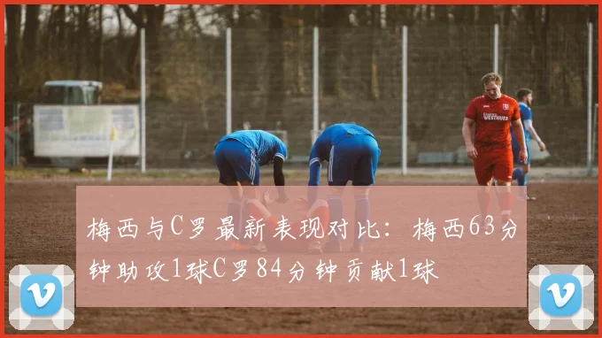 梅西与C罗最新表现对比：梅西63分钟助攻1球C罗84分钟贡献1球