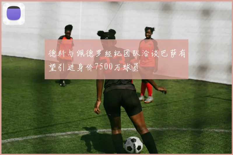 德科与佩德罗经纪团队洽谈巴萨有望引进身价7500万球员