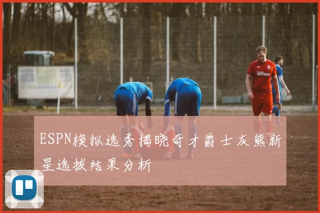 ESPN模拟选秀揭晓奇才爵士灰熊新星选拔结果分析